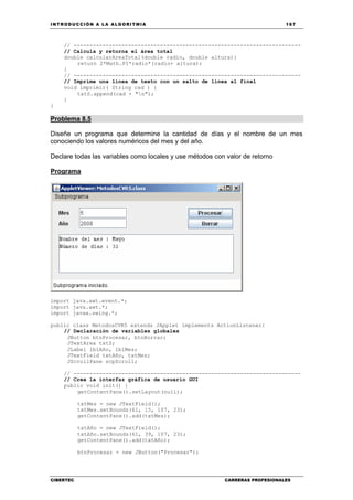 INTRODUCCIÓN A LA ALGORITMIA 167
CIBERTEC CARRERAS PROFESIONALES
// -----------------------------------------------------------------------
// Calcula y retorna el área total
double calcularAreaTotal(double radio, double altura){
return 2*Math.PI*radio*(radio+ altura);
}
// -----------------------------------------------------------------------
// Imprime una línea de texto con un salto de línea al final
void imprimir( String cad ) {
txtS.append(cad + "n");
}
}
Problema 8.5
Diseñe un programa que determine la cantidad de días y el nombre de un mes
conociendo los valores numéricos del mes y del año.
Declare todas las variables como locales y use métodos con valor de retorno
Programa
import java.awt.event.*;
import java.awt.*;
import javax.swing.*;
public class MetodosCVR5 extends JApplet implements ActionListener{
// Declaración de variables globales
JButton btnProcesar, btnBorrar;
JTextArea txtS;
JLabel lblAño, lblMes;
JTextField txtAño, txtMes;
JScrollPane scpScroll;
// -----------------------------------------------------------------------
// Crea la interfaz gráfica de usuario GUI
public void init() {
getContentPane().setLayout(null);
txtMes = new JTextField();
txtMes.setBounds(61, 15, 107, 23);
getContentPane().add(txtMes);
txtAño = new JTextField();
txtAño.setBounds(61, 39, 107, 23);
getContentPane().add(txtAño);
btnProcesar = new JButton("Procesar");
 