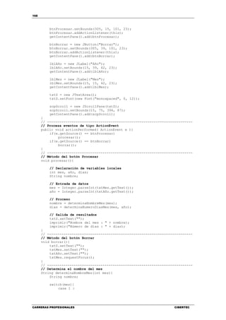 168
CARRERAS PROFESIONALES CIBERTEC
btnProcesar.setBounds(305, 15, 101, 23);
btnProcesar.addActionListener(this);
getContentPane().add(btnProcesar);
btnBorrar = new JButton("Borrar");
btnBorrar.setBounds(305, 39, 101, 23);
btnBorrar.addActionListener(this);
getContentPane().add(btnBorrar);
lblAño = new JLabel("Año");
lblAño.setBounds(15, 39, 42, 23);
getContentPane().add(lblAño);
lblMes = new JLabel("Mes");
lblMes.setBounds(15, 15, 42, 23);
getContentPane().add(lblMes);
txtS = new JTextArea();
txtS.setFont(new Font("monospaced", 0, 12));
scpScroll = new JScrollPane(txtS);
scpScroll.setBounds(15, 75, 394, 87);
getContentPane().add(scpScroll);
}
// -----------------------------------------------------------------------
// Procesa eventos de tipo ActionEvent
public void actionPerformed( ActionEvent e ){
if(e.getSource() == btnProcesar)
procesar();
if(e.getSource() == btnBorrar)
borrar();
}
// -----------------------------------------------------------------------
// Método del botón Procesar
void procesar(){
// Declaración de variables locales
int mes, año, dias;
String nombre;
// Entrada de datos
mes = Integer.parseInt(txtMes.getText());
año = Integer.parseInt(txtAño.getText());
// Proceso
nombre = determinaNombreMes(mes);
dias = determinaNumeroDiasMes(mes, año);
// Salida de resultados
txtS.setText("");
imprimir("Nombre del mes : " + nombre);
imprimir("Número de días : " + dias);
}
// -----------------------------------------------------------------------
// Método del botón Borrar
void borrar(){
txtS.setText("");
txtMes.setText("");
txtAño.setText("");
txtMes.requestFocus();
}
// -----------------------------------------------------------------------
// Determina el nombre del mes
String determinaNombreMes(int mes){
String nombre;
switch(mes){
case 1 :
 