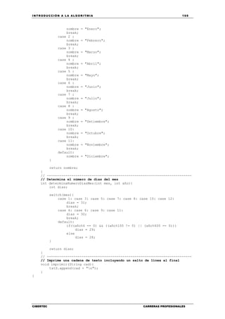INTRODUCCIÓN A LA ALGORITMIA 169
CIBERTEC CARRERAS PROFESIONALES
nombre = "Enero";
break;
case 2 :
nombre = "Febrero";
break;
case 3 :
nombre = "Marzo";
break;
case 4 :
nombre = "Abril";
break;
case 5 :
nombre = "Mayo";
break;
case 6 :
nombre = "Junio";
break;
case 7 :
nombre = "Julio";
break;
case 8 :
nombre = "Agosto";
break;
case 9 :
nombre = "Setiembre";
break;
case 10:
nombre = "Octubre";
break;
case 11:
nombre = "Noviembre";
break;
default:
nombre = "Diciembre";
}
return nombre;
}
// -----------------------------------------------------------------------
// Determina el número de días del mes
int determinaNumeroDiasMes(int mes, int año){
int dias;
switch(mes){
case 1: case 3: case 5: case 7: case 8: case 10: case 12:
dias = 31;
break;
case 4: case 6: case 9: case 11:
dias = 30;
break;
default:
if((año%4 == 0) && ((año%100 != 0) || (año%400 == 0)))
dias = 29;
else
dias = 28;
}
return dias;
}
// -----------------------------------------------------------------------
// Imprime una cadena de texto incluyendo un salto de línea al final
void imprimir(String cad){
txtS.append(cad + "n");
}
}
 