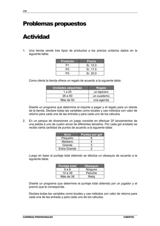 170
CARRERAS PROFESIONALES CIBERTEC
Problemas propuestos
Actividad
1. Una tienda vende tres tipos de productos a los precios unitarios dados en la
siguiente tabla:
Producto Precio
P1 S/. 15.0
P2 S/. 17.5
P3 S/. 20.0
Como oferta la tienda ofrece un regalo de acuerdo a la siguiente tabla:
Unidades adquiridas Regalo
1 a 25 un lapicero
26 a 50 un cuaderno
Más de 50 una agenda
Diseñe un programa que determine el importe a pagar y el regalo para un cliente
de la tienda. Declare todas las variables como locales y use métodos con valor de
retorno para cada una de las entrada y para cada uno de los cálculos
2. En un parque de diversiones un juego consiste en efectuar 20 lanzamientos de
una pelota a uno de cuatro arcos de diferentes tamaños. Por cada gol anotado se
recibe cierta cantidad de puntos de acuerdo a la siguiente tabla:
Arco Puntos por gol
Pequeño 6
Mediano 4
Grande 3
Extra Grande 2
Luego en base al puntaje total obtenido se efectúa un obsequio de acuerdo a la
siguiente tabla:
Puntaje total Obsequio
0 a 9 Ninguno
10 a 39 Peluche
Más de 39 Reloj
Diseñe un programa que determine el puntaje total obtenido por un jugador y el
premio que le corresponde.
Declare todas las variables como locales y use métodos con valor de retorno para
cada una de las entrada y para cada uno de los cálculos.
 