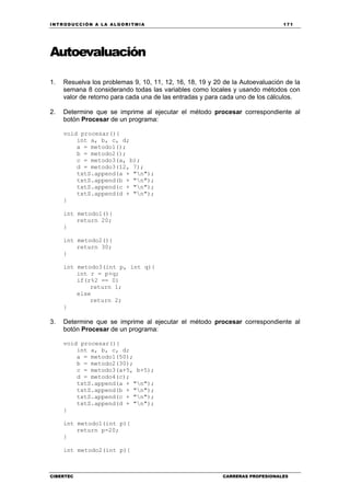 INTRODUCCIÓN A LA ALGORITMIA 171
CIBERTEC CARRERAS PROFESIONALES
Autoevaluación
1. Resuelva los problemas 9, 10, 11, 12, 16, 18, 19 y 20 de la Autoevaluación de la
semana 8 considerando todas las variables como locales y usando métodos con
valor de retorno para cada una de las entradas y para cada uno de los cálculos.
2. Determine que se imprime al ejecutar el método procesar correspondiente al
botón Procesar de un programa:
void procesar(){
int a, b, c, d;
a = metodo1();
b = metodo2();
c = metodo3(a, b);
d = metodo3(12, 7);
txtS.append(a + "n");
txtS.append(b + "n");
txtS.append(c + "n");
txtS.append(d + "n");
}
int metodo1(){
return 20;
}
int metodo2(){
return 30;
}
int metodo3(int p, int q){
int r = p+q;
if(r%2 == 0)
return 1;
else
return 2;
}
3. Determine que se imprime al ejecutar el método procesar correspondiente al
botón Procesar de un programa:
void procesar(){
int a, b, c, d;
a = metodo1(50);
b = metodo2(30);
c = metodo3(a+5, b+5);
d = metodo4(c);
txtS.append(a + "n");
txtS.append(b + "n");
txtS.append(c + "n");
txtS.append(d + "n");
}
int metodo1(int p){
return p-20;
}
int metodo2(int p){
 