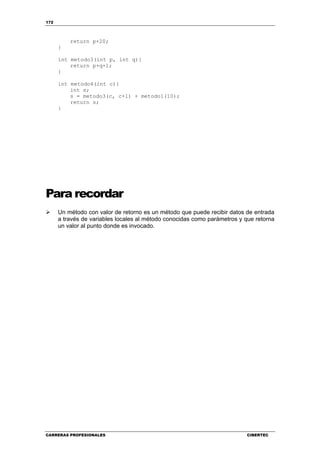 172
CARRERAS PROFESIONALES CIBERTEC
return p+20;
}
int metodo3(int p, int q){
return p+q+1;
}
int metodo4(int c){
int s;
s = metodo3(c, c+1) + metodo1(10);
return s;
}
Para recordar
Un método con valor de retorno es un método que puede recibir datos de entrada
a través de variables locales al método conocidas como parámetros y que retorna
un valor al punto donde es invocado.
 