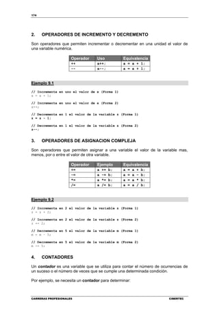174
CARRERAS PROFESIONALES CIBERTEC
2. OPERADORES DE INCREMENTO Y DECREMENTO
Son operadores que permiten incrementar o decrementar en una unidad el valor de
una variable numérica.
Operador Uso Equivalencia
++ a++; a = a + 1;
-- a--; a = a + 1;
Ejemplo 9.1
// Incrementa en uno el valor de x (Forma 1)
x = x + 1;
// Incrementa en uno el valor de x (Forma 2)
x++;
// Decrementa en 1 el valor de la variable z (Forma 1)
z = z - 1;
// Decrementa en 1 el valor de la variable z (Forma 2)
z--;
3. OPERADORES DE ASIGNACION COMPLEJA
Son operadores que permiten asignar a una variable el valor de la variable mas,
menos, por o entre el valor de otra variable.
Operador Ejemplo Equivalencia
+= a += b; a = a + b;
-= a -= b; a = a – b;
*= a *= b; a = a * b;
/= a /= b; a = a / b;
Ejemplo 9.2
// Incrementa en 2 el valor de la variable z (Forma 1)
z = z + 2;
// Incrementa en 2 el valor de la variable z (Forma 2)
z += 2;
// Decrementa en 5 el valor de la variable m (Forma 1)
m = m – 5;
// Decrementa en 5 el valor de la variable m (Forma 2)
m -= 5;
4. CONTADORES
Un contador es una variable que se utiliza para contar el número de ocurrencias de
un suceso o el número de veces que se cumple una determinada condición.
Por ejemplo, se necesita un contador para determinar:
 