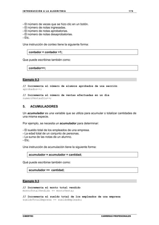 INTRODUCCIÓN A LA ALGORITMIA 175
CIBERTEC CARRERAS PROFESIONALES
- El número de veces que se hizo clic en un botón.
- El número de notas ingresadas.
- El número de notas aprobatorias.
- El número de notas desaprobatorias.
- Etc.
Una instrucción de conteo tiene la siguiente forma:
contador = contador +1;
Que puede escribirse también como:
contador++;
Ejemplo 9.3
// Incrementa el número de alumnos aprobados de una sección
aprobados++;
// Incrementa el número de ventas efectuadas en un día
numeroVentasDia++;
5. ACUMULADORES
Un acumulador es una variable que se utiliza para acumular o totalizar cantidades de
una misma especie.
Por ejemplo, se necesita un acumulador para determinar:
- El sueldo total de los empleados de una empresa.
- La edad total de un conjunto de personas.
- La suma de las notas de un alumno.
- Etc.
Una instrucción de acumulación tiene la siguiente forma:
acumulador = acumulador + cantidad;
Qué puede escribirse también como:
acumulador += cantidad;
Ejemplo 9.3
// Incrementa el monto total vendido
montoTotalVendido += montoVenta;
// Incrementa el sueldo total de los empleados de una empresa
sueldoTotalEmpresa += sueldoEmpleado;
 