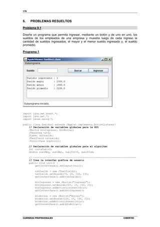 176
CARRERAS PROFESIONALES CIBERTEC
6. PROBLEMAS RESUELTOS
Problema 9.1
Diseñe un programa que permita ingresar, mediante un botón y de uno en uno, los
sueldos de los empleados de una empresa y muestre luego de cada ingreso la
cantidad de sueldos ingresados, el mayor y el menor sueldo ingresado y, el sueldo
promedio.
Programa 1
import java.awt.event.*;
import java.awt.*;
import javax.swing.*;
public class Sueldos1 extends JApplet implements ActionListener{
// Declaración de variables globales para la GUI
JButton btnIngresar, btnBorrar;
JTextArea txtS;
JLabel lblSueldo;
JTextField txtSueldo;
JScrollPane scpScroll;
// Declaración de variables globales para el algoritmo
int contaSuel=0;
double suelMay, suelMen, suelTot=0, suelProm;
// -----------------------------------------------------------------------
// Crea la interfaz gráfica de usuario
public void init() {
getContentPane().setLayout(null);
txtSueldo = new JTextField();
txtSueldo.setBounds(70, 15, 100, 23);
getContentPane().add(txtSueldo);
btnIngresar = new JButton("Ingresar");
btnIngresar.setBounds(321, 15, 100, 23);
btnIngresar.addActionListener(this);
getContentPane().add(btnIngresar);
btnBorrar = new JButton("Borrar");
btnBorrar.setBounds(220, 15, 100, 23);
btnBorrar.addActionListener(this);
getContentPane().add(btnBorrar);
 
