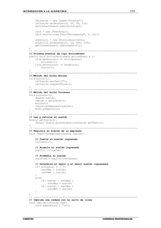 INTRODUCCIÓN A LA ALGORITMIA 177
CIBERTEC CARRERAS PROFESIONALES
lblSueldo = new JLabel("Sueldo");
lblSueldo.setBounds(15, 15, 90, 23);
getContentPane().add(lblSueldo);
txtS = new JTextArea();
txtS.setFont(new Font("monospaced", 0, 12));
scpScroll = new JScrollPane(txtS);
scpScroll.setBounds(15, 53, 406, 110);
getContentPane().add(scpScroll);
}
// -----------------------------------------------------------------------
// Procesa eventos de tipo ActionEvent
public void actionPerformed( ActionEvent e ){
if(e.getSource() == btnIngresar)
procesar();
if(e.getSource() == btnBorrar)
borrar();
}
// -----------------------------------------------------------------------
// Método del botón Borrar
void borrar(){
txtSueldo.setText("");
txtSueldo.requestFocus();
}
// -----------------------------------------------------------------------
// Método del botón Procesar
void procesar(){
double sueldo;
sueldo = getSueldo();
borrar();
registrarEmpleado(sueldo);
mostrarReporte();
}
// -----------------------------------------------------------------------
// Lee y retorna el sueldo
double getSueldo(){
return Double.parseDouble(txtSueldo.getText());
}
// -----------------------------------------------------------------------
// Registra el sueldo de un empleado
void registrarEmpleado(double sueldo){
// Cuenta el sueldo ingresado
contaSuel++;
// Acumula el sueldo ingresado
suelTot += sueldo;
// Promedia el sueldo
suelProm = suelTot/contaSuel;
// Determina el mayor y el menor sueldo ingresados
if( contaSuel == 1 ){
suelMay = sueldo;
suelMen = sueldo;
}
else{
if( sueldo > suelMay )
suelMay = sueldo;
if( sueldo < suelMen )
suelMen = sueldo;
}
}
// -----------------------------------------------------------------------
// Imprime una cadena con un salto de línea
void imprimir(String cad){
txtS.append(cad + "n");
 