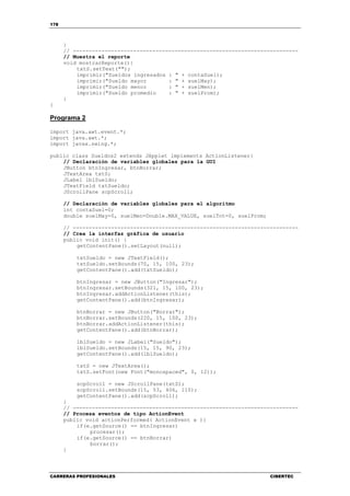 178
CARRERAS PROFESIONALES CIBERTEC
}
// -----------------------------------------------------------------------
// Muestra el reporte
void mostrarReporte(){
txtS.setText("");
imprimir("Sueldos ingresados : " + contaSuel);
imprimir("Sueldo mayor : " + suelMay);
imprimir("Sueldo menor : " + suelMen);
imprimir("Sueldo promedio : " + suelProm);
}
}
Programa 2
import java.awt.event.*;
import java.awt.*;
import javax.swing.*;
public class Sueldos2 extends JApplet implements ActionListener{
// Declaración de variables globales para la GUI
JButton btnIngresar, btnBorrar;
JTextArea txtS;
JLabel lblSueldo;
JTextField txtSueldo;
JScrollPane scpScroll;
// Declaración de variables globales para el algoritmo
int contaSuel=0;
double suelMay=0, suelMen=Double.MAX_VALUE, suelTot=0, suelProm;
// -----------------------------------------------------------------------
// Crea la interfaz gráfica de usuario
public void init() {
getContentPane().setLayout(null);
txtSueldo = new JTextField();
txtSueldo.setBounds(70, 15, 100, 23);
getContentPane().add(txtSueldo);
btnIngresar = new JButton("Ingresar");
btnIngresar.setBounds(321, 15, 100, 23);
btnIngresar.addActionListener(this);
getContentPane().add(btnIngresar);
btnBorrar = new JButton("Borrar");
btnBorrar.setBounds(220, 15, 100, 23);
btnBorrar.addActionListener(this);
getContentPane().add(btnBorrar);
lblSueldo = new JLabel("Sueldo");
lblSueldo.setBounds(15, 15, 90, 23);
getContentPane().add(lblSueldo);
txtS = new JTextArea();
txtS.setFont(new Font("monospaced", 0, 12));
scpScroll = new JScrollPane(txtS);
scpScroll.setBounds(15, 53, 406, 110);
getContentPane().add(scpScroll);
}
// -----------------------------------------------------------------------
// Procesa eventos de tipo ActionEvent
public void actionPerformed( ActionEvent e ){
if(e.getSource() == btnIngresar)
procesar();
if(e.getSource() == btnBorrar)
borrar();
}
 