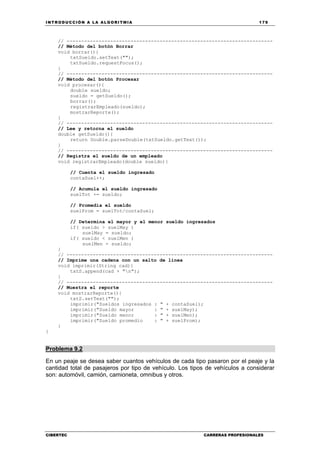 INTRODUCCIÓN A LA ALGORITMIA 179
CIBERTEC CARRERAS PROFESIONALES
// -----------------------------------------------------------------------
// Método del botón Borrar
void borrar(){
txtSueldo.setText("");
txtSueldo.requestFocus();
}
// -----------------------------------------------------------------------
// Método del botón Procesar
void procesar(){
double sueldo;
sueldo = getSueldo();
borrar();
registrarEmpleado(sueldo);
mostrarReporte();
}
// -----------------------------------------------------------------------
// Lee y retorna el sueldo
double getSueldo(){
return Double.parseDouble(txtSueldo.getText());
}
// -----------------------------------------------------------------------
// Registra el sueldo de un empleado
void registrarEmpleado(double sueldo){
// Cuenta el sueldo ingresado
contaSuel++;
// Acumula el sueldo ingresado
suelTot += sueldo;
// Promedia el sueldo
suelProm = suelTot/contaSuel;
// Determina el mayor y el menor sueldo ingresados
if( sueldo > suelMay )
suelMay = sueldo;
if( sueldo < suelMen )
suelMen = sueldo;
}
// -----------------------------------------------------------------------
// Imprime una cadena con un salto de línea
void imprimir(String cad){
txtS.append(cad + "n");
}
// -----------------------------------------------------------------------
// Muestra el reporte
void mostrarReporte(){
txtS.setText("");
imprimir("Sueldos ingresados : " + contaSuel);
imprimir("Sueldo mayor : " + suelMay);
imprimir("Sueldo menor : " + suelMen);
imprimir("Sueldo promedio : " + suelProm);
}
}
Problema 9.2
En un peaje se desea saber cuantos vehículos de cada tipo pasaron por el peaje y la
cantidad total de pasajeros por tipo de vehículo. Los tipos de vehículos a considerar
son: automóvil, camión, camioneta, omnibus y otros.
 