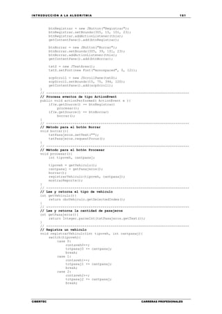 INTRODUCCIÓN A LA ALGORITMIA 181
CIBERTEC CARRERAS PROFESIONALES
btnRegistrar = new JButton("Registrar");
btnRegistrar.setBounds(305, 15, 101, 23);
btnRegistrar.addActionListener(this);
getContentPane().add(btnRegistrar);
btnBorrar = new JButton("Borrar");
btnBorrar.setBounds(305, 39, 101, 23);
btnBorrar.addActionListener(this);
getContentPane().add(btnBorrar);
txtS = new JTextArea();
txtS.setFont(new Font("monospaced", 0, 12));
scpScroll = new JScrollPane(txtS);
scpScroll.setBounds(15, 75, 394, 120);
getContentPane().add(scpScroll);
}
// -----------------------------------------------------------------------
// Procesa eventos de tipo ActionEvent
public void actionPerformed( ActionEvent e ){
if(e.getSource() == btnRegistrar)
procesar();
if(e.getSource() == btnBorrar)
borrar();
}
// -----------------------------------------------------------------------
// Método para el botón Borrar
void borrar(){
txtPasajeros.setText("");
txtPasajeros.requestFocus();
}
// -----------------------------------------------------------------------
// Método para el botón Procesar
void procesar(){
int tipoveh, cantpasaj;
tipoveh = getVehiculo();
cantpasaj = getPasajeros();
borrar();
registrarVehiculo(tipoveh, cantpasaj);
mostrarReporte();
}
// -----------------------------------------------------------------------
// Lee y retorna el tipo de vehículo
int getVehiculo(){
return cboVehiculo.getSelectedIndex();
}
// -----------------------------------------------------------------------
// Lee y retorna la cantidad de pasajeros
int getPasajeros(){
return Integer.parseInt(txtPasajeros.getText());
}
// -----------------------------------------------------------------------
// Registra un vehículo
void registrarVehiculo(int tipoveh, int cantpasaj){
switch(tipoveh){
case 0:
contaveh0++;
totpasaj0 += cantpasaj;
break;
case 1:
contaveh1++;
totpasaj1 += cantpasaj;
break;
case 2:
contaveh2++;
totpasaj2 += cantpasaj;
break;
 