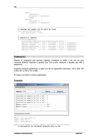182
CARRERAS PROFESIONALES CIBERTEC
case 3:
contaveh3++;
totpasaj3 += cantpasaj;
break;
default:
contaveh4++;
totpasaj4 += cantpasaj;
}
}
// -----------------------------------------------------------------------
// Imprime una cadena con un salto de línea
void imprimir(String cad){
txtS.append(cad + "n");
}
// -----------------------------------------------------------------------
// Muestra el reporte
void mostrarReporte(){
txtS.setText("VehículotCantidadtPasajerosn");
imprimir("Automóvil" + "t" + contaveh0 + "tt" + totpasaj0);
imprimir("Camión " + "t" + contaveh1 + "tt" + totpasaj1);
imprimir("Camioneta" + "t" + contaveh2 + "tt" + totpasaj2);
imprimir("Ómnibus " + "t" + contaveh3 + "tt" + totpasaj3);
imprimir("Otros " + "t" + contaveh4 + "tt" + totpasaj4);
}
}
Problema 9.3
Diseñe un programa que permita ingresar, mediante un botón y de uno en uno,
números enteros mayores o iguales que 100 y pero menores o iguales que 900 y
determine:
Cuántos números pertenecen a cada uno de los siguientes intervalos: 100 a 300, 301
a 500, 501 a 700 y 701 a 900.
El mayor y el menor número ingresados.
Programa
import java.awt.event.*;
import java.awt.*;
import javax.swing.*;
public class Numeros extends JApplet implements ActionListener{
// Declaración de variables globales para la GUI
 