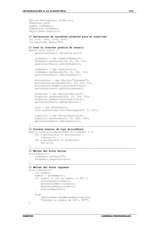 INTRODUCCIÓN A LA ALGORITMIA 183
CIBERTEC CARRERAS PROFESIONALES
JButton btnIngresar, btnBorrar;
JTextArea txtS;
JLabel lblNumero;
JTextField txtNumero;
JScrollPane scpScroll;
// Declaración de variables globales para el algoritmo
int c1=0, c2=0, c3=0, c4=0;
int mayor=99, menor=901;
// Crea la interfaz gráfica de usuario
public void init() {
getContentPane().setLayout(null);
lblNumero = new JLabel("Numero");
lblNumero.setBounds(15, 15, 90, 23);
getContentPane().add(lblNumero);
txtNumero = new JTextField();
txtNumero.setBounds(70, 15, 100, 23);
getContentPane().add(txtNumero);
btnIngresar = new JButton("Ingresar");
btnIngresar.setBounds(321, 15, 100, 23);
btnIngresar.addActionListener(this);
getContentPane().add(btnIngresar);
btnBorrar = new JButton("Borrar");
btnBorrar.setBounds(220, 15, 100, 23);
btnBorrar.addActionListener(this);
getContentPane().add(btnBorrar);
txtS = new JTextArea();
txtS.setFont(new Font("monospaced", 0, 12));
scpScroll = new JScrollPane(txtS);
scpScroll.setBounds(15, 53, 406, 130);
getContentPane().add(scpScroll);
}
// -----------------------------------------------------------------------
// Procesa eventos de tipo ActionEvent
public void actionPerformed( ActionEvent e ){
if( e.getSource() == btnIngresar )
ingresar();
if( e.getSource() == btnBorrar)
borrar();
}
// -----------------------------------------------------------------------
// Método del botón Borrar
void borrar(){
txtNumero.setText("");
txtNumero.requestFocus();
}
// -----------------------------------------------------------------------
// Método del botón Ingresar
void ingresar(){
int numero;
numero = getNumero();
if( numero >= 100 && numero <= 900 ){
contarNumero(numero);
determinarMenor(numero);
determinarMayor(numero);
mostrarReporte();
}
else
JOptionPane.showMessageDialog(this,
"Ingrese un número de 100 a 900");
}
 
