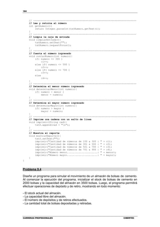 184
CARRERAS PROFESIONALES CIBERTEC
// -----------------------------------------------------------------------
// Lee y retorna el número
int getNumero(){
return Integer.parseInt(txtNumero.getText());
}
// -----------------------------------------------------------------------
// Limpia la caja de entrada
void limpiarEntrada(){
txtNumero.setText("");
txtNumero.requestFocus();
}
// -----------------------------------------------------------------------
// Cuenta el número ingresado
void contarNumero(int numero){
if( numero <= 300 )
c1++;
else if( numero <= 500 )
c2++;
else if( numero <= 700 )
c3++;
else
c4++;
}
// -----------------------------------------------------------------------
// Determina el menor número ingresado
void determinarMenor(int numero){
if( numero < menor )
menor = numero;
}
// -----------------------------------------------------------------------
// Determina el mayor número ingresado
void determinarMayor(int numero){
if( numero > mayor )
mayor = numero;
}
// -----------------------------------------------------------------------
// Imprime una cadena con un salto de línea
void imprimir(String cad){
txtS.append(cad + "n");
}
// -----------------------------------------------------------------------
// Muestra el reporte
void mostrarReporte(){
txtS.setText("");
imprimir("Cantidad de números de 100 a 300 : " + c1);
imprimir("Cantidad de números de 301 a 500 : " + c2);
imprimir("Cantidad de números de 501 a 700 : " + c3);
imprimir("Cantidad de números de 701 a 900 : " + c4);
imprimir("Número menor.....................: " + menor);
imprimir("Número mayor.....................: " + mayor);
}
}
Problema 9.4
Diseñe un programa para simular el movimiento de un almacén de bolsas de cemento.
Al comenzar la ejecución del programa, inicializar el stock de bolsas de cemento en
2000 bolsas y la capacidad del almacén en 3500 bolsas. Luego, el programa permitirá
efectuar operaciones de depósito y de retiro, mostrando en todo momento:
- El stock actual del almacén.
- La capacidad libre del almacén.
- El número de depósitos y de retiros efectuados.
- La cantidad total de bolsas depositadas y retiradas.
 