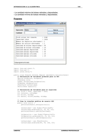 INTRODUCCIÓN A LA ALGORITMIA 185
CIBERTEC CARRERAS PROFESIONALES
- La cantidad máxima de bolsas retiradas y depositadas.
- La cantidad mínima de bolsas retiradas y depositadas.
Programa
import java.awt.event.*;
import java.awt.*;
import javax.swing.*;
public class Almacen extends JApplet implements ActionListener{
// Declaración de variables globales para la GUI
JButton btnBorrar, btnOperar;
JTextArea txtS;
JLabel lblCantidad,lblOperacion;
JComboBox cboOperacion;
JTextField txtCantidad;
JScrollPane scpScroll;
// Declaración de variables para el algoritmo
int stock = 2000, capacidad = 3500;
int contaret, contadep;
int bolret, boldep;
int maxret, minret,maxdep, mindep;
// -----------------------------------------------------------------------
// Crea la interfaz gráfica de usuario GUI
public void init() {
getContentPane().setLayout(null);
lblCantidad = new JLabel("Cantidad");
lblCantidad.setBounds(15, 39, 60, 23);
getContentPane().add(lblCantidad);
lblOperacion = new JLabel("Operación");
lblOperacion.setBounds(15, 15, 62, 23);
getContentPane().add(lblOperacion);
txtCantidad = new JTextField();
txtCantidad.setBounds(85, 39, 106, 23);
 