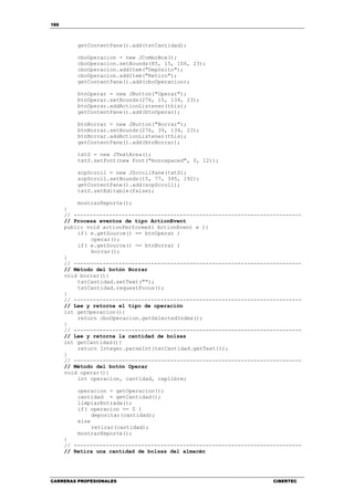 186
CARRERAS PROFESIONALES CIBERTEC
getContentPane().add(txtCantidad);
cboOperacion = new JComboBox();
cboOperacion.setBounds(85, 15, 106, 23);
cboOperacion.addItem("Depósito");
cboOperacion.addItem("Retiro");
getContentPane().add(cboOperacion);
btnOperar = new JButton("Operar");
btnOperar.setBounds(276, 15, 134, 23);
btnOperar.addActionListener(this);
getContentPane().add(btnOperar);
btnBorrar = new JButton("Borrar");
btnBorrar.setBounds(276, 39, 134, 23);
btnBorrar.addActionListener(this);
getContentPane().add(btnBorrar);
txtS = new JTextArea();
txtS.setFont(new Font("monospaced", 0, 12));
scpScroll = new JScrollPane(txtS);
scpScroll.setBounds(15, 77, 395, 192);
getContentPane().add(scpScroll);
txtS.setEditable(false);
mostrarReporte();
}
// -----------------------------------------------------------------------
// Procesa eventos de tipo ActionEvent
public void actionPerformed( ActionEvent e ){
if( e.getSource() == btnOperar )
operar();
if( e.getSource() == btnBorrar )
borrar();
}
// -----------------------------------------------------------------------
// Método del botón Borrar
void borrar(){
txtCantidad.setText("");
txtCantidad.requestFocus();
}
// -----------------------------------------------------------------------
// Lee y retorna el tipo de operación
int getOperacion(){
return cboOperacion.getSelectedIndex();
}
// -----------------------------------------------------------------------
// Lee y retorna la cantidad de bolsas
int getCantidad(){
return Integer.parseInt(txtCantidad.getText());
}
// -----------------------------------------------------------------------
// Método del botón Operar
void operar(){
int operacion, cantidad, caplibre;
operacion = getOperacion();
cantidad = getCantidad();
limpiarEntrada();
if( operacion == 0 )
depositar(cantidad);
else
retirar(cantidad);
mostrarReporte();
}
// -----------------------------------------------------------------------
// Retira una cantidad de bolsas del almacén
 