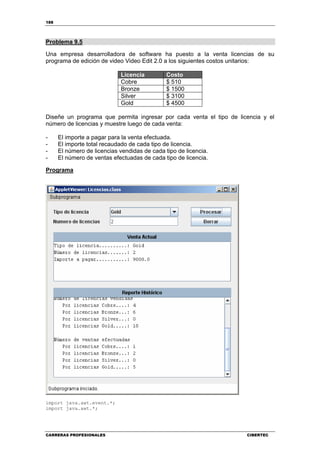 188
CARRERAS PROFESIONALES CIBERTEC
Problema 9.5
Una empresa desarrolladora de software ha puesto a la venta licencias de su
programa de edición de video Video Edit 2.0 a los siguientes costos unitarios:
Licencia Costo
Cobre $ 510
Bronze $ 1500
Silver $ 3100
Gold $ 4500
Diseñe un programa que permita ingresar por cada venta el tipo de licencia y el
número de licencias y muestre luego de cada venta:
- El importe a pagar para la venta efectuada.
- El importe total recaudado de cada tipo de licencia.
- El número de licencias vendidas de cada tipo de licencia.
- El número de ventas efectuadas de cada tipo de licencia.
Programa
import java.awt.event.*;
import java.awt.*;
 
