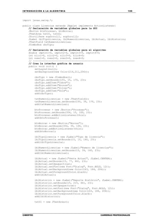 INTRODUCCIÓN A LA ALGORITMIA 189
CIBERTEC CARRERAS PROFESIONALES
import javax.swing.*;
public class Licencias extends JApplet implements ActionListener{
// Declaración de variables globales para la GUI
JButton btnProcesar, btnBorrar;
JTextArea txtS1, txtS2;
JScrollPane scpScroll1, scpScroll2;
JLabel lblTipoLicencia, lblNumeroLicencias, lblActual, lblHistorico;
JTextField txtNumeroLicencias;
JComboBox cboTipo;
// Declaración de variables globales para el algoritmo
double imptot1=0, imptot2=0, imptot3=0, imptot4=0;
int nlic1=0, nlic2=0, nlic3=0, nlic4=0;
int nven1=0, nven2=0, nven3=0, nven4=0;
// -----------------------------------------------------------------------
// Crea la interfaz gráfica de usuario
public void init() {
setLayout(null);
setBackground(new Color(214,211,206));
cboTipo = new JComboBox();
cboTipo.setBounds(155, 15, 170, 23);
cboTipo.addItem("Cobre");
cboTipo.addItem("Bronze");
cboTipo.addItem("Silver");
cboTipo.addItem("Gold");
add(cboTipo);
txtNumeroLicencias = new JTextField();
txtNumeroLicencias.setBounds(155, 39, 170, 23);
add(txtNumeroLicencias);
btnProcesar = new JButton("Procesar");
btnProcesar.setBounds(356, 15, 100, 23);
btnProcesar.addActionListener(this);
add(btnProcesar);
btnBorrar = new JButton("Borrar");
btnBorrar.setBounds(356, 39, 100, 23);
btnBorrar.addActionListener(this);
add(btnBorrar);
lblTipoLicencia = new JLabel("Tipo de licencia");
lblTipoLicencia.setBounds(15, 15, 140, 23);
add(lblTipoLicencia);
lblNumeroLicencias = new JLabel("Numero de licencias");
lblNumeroLicencias.setBounds(15, 39, 140, 23);
add(lblNumeroLicencias);
lblActual = new JLabel("Venta Actual", JLabel.CENTER);
lblActual.setBounds(15, 77, 441, 23);
lblActual.setOpaque(true);
lblActual.setFont(new Font("Dialog", Font.BOLD, 12));
lblActual.setBackground(new Color(163, 184, 204));
lblActual.setForeground(Color.black);
add(lblActual);
lblHistorico = new JLabel("Reporte Histórico", JLabel.CENTER);
lblHistorico.setBounds(15, 215, 441, 23);
lblHistorico.setOpaque(true);
lblHistorico.setFont(new Font("Dialog", Font.BOLD, 12));
lblHistorico.setBackground(new Color(163, 184, 204));
lblHistorico.setForeground(Color.black);
add(lblHistorico);
txtS1 = new JTextArea();
 