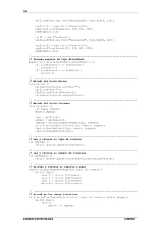 190
CARRERAS PROFESIONALES CIBERTEC
txtS1.setFont(new Font("monospaced", Font.PLAIN, 12));
scpScroll1 = new JScrollPane(txtS1);
scpScroll1.setBounds(15, 100, 441, 100);
add(scpScroll1);
txtS2 = new JTextArea();
txtS2.setFont(new Font("monospaced", Font.PLAIN, 12));
scpScroll2 = new JScrollPane(txtS2);
scpScroll2.setBounds(15, 238, 441, 200);
add(scpScroll2);
}
//------------------------------------------------------------------------
// Procesa eventos de tipo ActionEvent
public void actionPerformed( ActionEvent e ){
if( e.getSource() == btnProcesar )
procesar();
if( e.getSource() == btnBorrar )
borrar();
}
// -----------------------------------------------------------------------
// Método del botón Borrar
void borrar(){
txtNumeroLicencias.setText("");
txtS1.setText("");
cboTipo.setSelectedIndex(0);
txtNumeroLicencias.requestFocus();
}
// -----------------------------------------------------------------------
// Método del botón Procesar
void procesar(){
int tipo, numero;
double imppag;
tipo = getTipo();
numero = getNumero();
imppag = calcularImportePagar(tipo, numero);
actualizarDatosHistoricos(tipo, numero, imppag);
reportarVentaActual(tipo, numero, imppag);
reportarDatosHistoricos();
}
// -----------------------------------------------------------------------
// Lee y retorna el tipo de licencia
int getTipo(){
return cboTipo.getSelectedIndex();
}
// -----------------------------------------------------------------------
// Lee y retorna el número de licencias
int getNumero(){
return Integer.parseInt(txtNumeroLicencias.getText());
}
// -----------------------------------------------------------------------
// Calcula y retorna el importe a pagar
double calcularImportePagar(int tipo, int numero){
switch(tipo){
case 0 : return 510*numero;
case 1 : return 1500*numero;
case 2 : return 3100*numero;
default: return 4500*numero;
}
}
// -----------------------------------------------------------------------
// Actualiza los datos históricos
void actualizarDatosHistoricos(int tipo, int numero, double imppag){
switch(tipo){
case 0:
imptot1 += imppag;
 