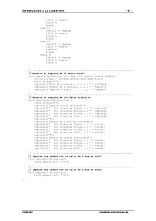 INTRODUCCIÓN A LA ALGORITMIA 191
CIBERTEC CARRERAS PROFESIONALES
nlic1 += numero;
nven1++;
break;
case 1:
imptot2 += imppag;
nlic2 += numero;
nven2++;
break;
case 2:
imptot3 += imppag;
nlic3 += numero;
nven3++;
break;
default:
imptot4 += imppag;
nlic4 += numero;
nven4++;
}
}
// -----------------------------------------------------------------------
// Muestra el reporte de la venta actual
void reportarVentaActual(int tipo, int numero, double imppag){
String strTipo = (String)cboTipo.getItemAt(tipo);
txtS1.setText("");
imprimir1("Tipo de licencia..........: " + strTipo);
imprimir1("Número de licencias.......: " + numero);
imprimir1("Importe a pagar...........: " + imppag);
}
// -----------------------------------------------------------------------
// Muestra el reporte de los datos histórico
void reportarDatosHistoricos(){
txtS2.setText("");
imprimir2("Importe total recaudado");
imprimir2(" Por licencias Cobre....: " + imptot1);
imprimir2(" Por licencias Bronze...: " + imptot2);
imprimir2(" Por licencias Silver...: " + imptot3);
imprimir2(" Por licencias Gold.....: " + imptot4);
imprimir2("");
imprimir2("Número de licencias vendidas");
imprimir2(" Por licencias Cobre....: " + nlic1);
imprimir2(" Por licencias Bronze...: " + nlic2);
imprimir2(" Por licencias Silver...: " + nlic3);
imprimir2(" Por licencias Gold.....: " + nlic4);
imprimir2("");
imprimir2("Número de ventas efectuadas");
imprimir2(" Por licencias Cobre....: " + nven1);
imprimir2(" Por licencias Bronze...: " + nven2);
imprimir2(" Por licencias Silver...: " + nven3);
imprimir2(" Por licencias Gold.....: " + nven4);
}
// -----------------------------------------------------------------------
// Imprime una cadena con un salto de línea en txtS1
void imprimir1(String cad){
txtS1.append(cad + "n");
}
// -----------------------------------------------------------------------
// Imprime una cadena con un salto de línea en txtS2
void imprimir2(String cad){
txtS2.append(cad + "n");
}
}
 
