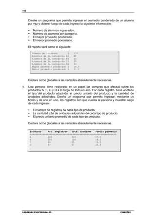 194
CARRERAS PROFESIONALES CIBERTEC
Diseñe un programa que permita ingresar el promedio ponderado de un alumno
por vez y obtener luego de cada ingreso la siguiente información:
Número de alumnos ingresados.
Número de alumnos por categoría.
El mayor promedio ponderado.
El menor promedio ponderado.
El reporte será como el siguiente:
Declare como globales a las variables absolutamente necesarias.
4. Una persona tiene registrado en un papel las compras que efectuó sobre los
productos A, B, C y D a lo largo de todo un año. Por cada registro, tiene anotado
el tipo del producto adquirido, el precio unitario del producto y la cantidad de
unidades adquiridas. Diseñe un programa que permita ingresar, mediante un
botón y de uno en uno, los registros con que cuenta la persona y muestre luego
de cada ingreso:
El número de registros de cada tipo de producto.
La cantidad total de unidades adquiridas de cada tipo de producto.
El precio unitario promedio de cada tipo de producto.
Declare como globales a las variables absolutamente necesarias.
Producto Nro. registros Total unidades Precio promedio
-------------------------------------------------------------
A 120 300 17.5
B 100 100 18.2
C 80 25 19.5
D 67 67 20.4
Número de ingresos : 120
Alumnos de la categoría A: 40
Alumnos de la categoría B: 20
Alumnos de la categoría C: 25
Alumnos de la categoría D: 35
Mayor promedio ponderado : 18.5
Menor promedio ponderado : 11.2
 