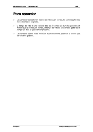 INTRODUCCIÓN A LA ALGORITMIA 195
CIBERTEC CARRERAS PROFESIONALES
Para recordar
Las variables locales tienen alcance de método; en cambio, las variables globales
tienen alcance de programa.
El tiempo de vida de una variable local es el tiempo que dure la ejecución del
método que lo declara; en cambio, el tiempo de vida de una variable global es el
tiempo que dura la ejecución del programa.
Las variables locales no se inicializan automáticamente, cosa que si sucede con
las variables globales.
 
