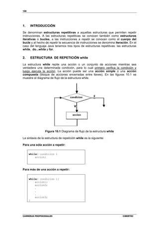 198
CARRERAS PROFESIONALES CIBERTEC
1. INTRODUCCIÓN
Se denominan estructuras repetitivas a aquellas estructuras que permiten repetir
instrucciones. A las estructuras repetitivas se conocen también como estructuras
iterativas o bucles, a las instrucciones a repetir se conocen como el cuerpo del
bucle y al hecho de repetir la secuencia de instrucciones se denomina iteración. En el
caso del lenguaje Java tenemos tres tipos de estructuras repetitivas: las estructuras
while, do...while y for.
2. ESTRUCTURA DE REPETICIÓN while
La estructura while repite una acción o un conjunto de acciones mientras sea
verdadera una determinada condición, para lo cual primero verifica la condición y
luego ejecuta la acción. La acción puede ser una acción simple o una acción
compuesta (bloque de acciones encerradas entre llaves). En las figuras 10.1 se
muestra el diagrama de flujo de la estructura while.
Figura 10.1 Diagrama de flujo de la estructura while
La sintaxis de la estructura de repetición while es la siguiente:
Para una sóla acción a repetir:
while( condicion )
accion;
Para más de una acción a repetir:
while( condicion ){
accion1;
accion2;
.
.
.
accion3;
}
 