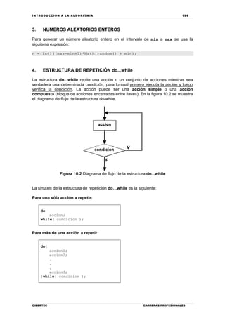 INTRODUCCIÓN A LA ALGORITMIA 199
CIBERTEC CARRERAS PROFESIONALES
3. NUMEROS ALEATORIOS ENTEROS
Para generar un número aleatorio entero en el intervalo de min a max se usa la
siguiente expresión:
n =(int)((max-min+1)*Math.random() + min);
4. ESTRUCTURA DE REPETICIÓN do...while
La estructura do...while repite una acción o un conjunto de acciones mientras sea
verdadera una determinada condición, para lo cual primero ejecuta la acción y luego
verifica la condición. La acción puede ser una acción simple o una acción
compuesta (bloque de acciones encerradas entre llaves). En la figura 10.2 se muestra
el diagrama de flujo de la estructura do-while.
Figura 10.2 Diagrama de flujo de la estructura do...while
La sintaxis de la estructura de repetición do…while es la siguiente:
Para una sóla acción a repetir:
do
accion;
while( condicion );
Para más de una acción a repetir
do{
accion1;
accion2;
.
.
.
accion3;
}while( condicion );
 