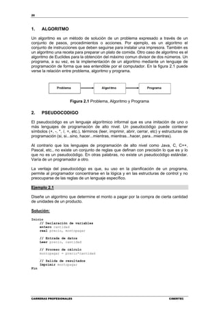 20
CARRERAS PROFESIONALES CIBERTEC
1. ALGORITMO
Un algoritmo es un método de solución de un problema expresado a través de un
conjunto de pasos, procedimientos o acciones. Por ejemplo, es un algoritmo el
conjunto de instrucciones que deben seguirse para instalar una impresora. También es
un algoritmo una receta para preparar un plato de comida. Otro caso de algoritmo es el
algoritmo de Euclides para la obtención del máximo comun divisor de dos números. Un
programa, a su vez, es la implementación de un algoritmo mediante un lenguaje de
programación de forma que sea entendible por el computador. En la figura 2.1 puede
verse la relación entre problema, algoritmo y programa.
Figura 2.1 Problema, Algoritmo y Programa
2. PSEUDOCODIGO
El pseudocódigo es un lenguaje algorítmico informal que es una imitación de uno o
más lenguajes de programación de alto nivel. Un pseudocódigo puede contener
símbolos (+, -, *, /, =, etc.), términos (leer, imprimir, abrir, cerrar, etc) y estructuras de
programación (si, si...sino, hacer...mientras, mientras...hacer, para...mientras).
Al contrario que los lenguajes de programación de alto nivel como Java, C, C++,
Pascal, etc., no existe un conjunto de reglas que definan con precisión lo que es y lo
que no es un pseudocódigo. En otras palabras, no existe un pseudocódigo estándar.
Varía de un programador a otro.
La ventaja del pseudocódigo es que, su uso en la planificación de un programa,
permite al programador concentrarse en la lógica y en las estructuras de control y no
preocuparse de las reglas de un lenguaje específico.
Ejemplo 2.1
Diseñe un algoritmo que determine el monto a pagar por la compra de cierta cantidad
de unidades de un producto.
Solución:
Inicio
// Declaración de variables
entero cantidad
real precio, montopagar
// Entrada de datos
Leer precio, cantidad
// Proceso de cálculo
montopagar = precio*cantidad
// Salida de resultados
Imprimir montopagar
Fin
 
