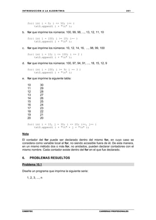 INTRODUCCIÓN A LA ALGORITMIA 201
CIBERTEC CARRERAS PROFESIONALES
for( int i = 0; i <= 50; i++ )
txtS.append( i + "n" );
b. for que imprime los números: 100, 99, 98, ..., 13, 12, 11, 10
for( int i = 100; i >= 10; i-- )
txtS.append( i + "n" );
c. for que imprime los números: 10, 12, 14, 16, ..., 98, 99, 100
for( int i = 10; i <= 100; i += 2 )
txtS.append( i + "n" );
d. for que imprime los números: 100, 97, 94, 91, ..., 18, 15, 12, 9
for( int i = 100; i >= 9; i -= 3 )
txtS.append( i + "n" );
e. for que imprime la siguiente tabla:
10 30
11 29
12 28
13 27
14 26
15 25
16 24
17 23
18 22
19 21
20 20
for( int i = 10, j = 30; i <= 20; i++, j-- )
txtS.append( i + "t" + j + "n" );
Nota
El contador del for puede ser declarado dentro del mismo for, en cuyo caso se
considera como variable local al for, no siendo accesible fuera de él. De esta manera,
en un mismo método dos o más for, no anidados, pueden declarar contadores con el
mismo nombre. Cada contador existe dentro del for en el que fue declarado.
6. PROBLEMAS RESUELTOS
Problema 10.1
Diseñe un programa que imprima la siguiente serie:
1, 2, 3, ..., n
 