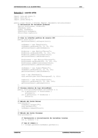 INTRODUCCIÓN A LA ALGORITMIA 203
CIBERTEC CARRERAS PROFESIONALES
Solución 1 : usando while
import java.awt.event.*;
import java.awt.*;
import javax.swing.*;
public class Serie1_a extends JApplet implements ActionListener{
// Declaración de variables globales
JButton btnProcesar, btnBorrar;
JTextArea txtS;
JLabel lblNumero;
JTextField txtNumero;
JScrollPane scpScroll;
// -----------------------------------------------------------------------
// Crea la interfaz gráfica de usuario GUI
public void init() {
getContentPane().setLayout(null);
txtNumero = new JTextField();
txtNumero.setBounds(76, 15, 92, 23);
getContentPane().add(txtNumero);
btnBorrar = new JButton("Borrar");
btnBorrar.setBounds(308, 15, 101, 23);
btnBorrar.addActionListener(this);
getContentPane().add(btnBorrar);
btnProcesar = new JButton("Procesar");
btnProcesar.setBounds(205, 15, 101, 23);
btnProcesar.addActionListener(this);
getContentPane().add(btnProcesar);
lblNumero = new JLabel("Número");
lblNumero.setBounds(15, 15, 56, 23);
getContentPane().add(lblNumero);
txtS = new JTextArea();
txtS.setFont(new Font("monospaced", 0, 12));
scpScroll = new JScrollPane(txtS);
scpScroll.setBounds(15, 53, 394, 143);
getContentPane().add(scpScroll);
}
// -----------------------------------------------------------------------
// Procesa eventos de tipo ActionEvent
public void actionPerformed( ActionEvent e ){
if( e.getSource() == btnProcesar )
procesar();
if( e.getSource() == btnBorrar )
borrar();
}
// -----------------------------------------------------------------------
// Método del botón Borrar
void borrar(){
txtNumero.setText("");
txtS.setText("");
txtNumero.requestFocus();
}
// -----------------------------------------------------------------------
// Método del botón Procesar
void procesar(){
// Declaración e inicialización de variables locales
int n, termino = 1;
// Lee el número n
n = Integer.parseInt(txtNumero.getText());
 