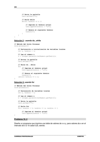 204
CARRERAS PROFESIONALES CIBERTEC
// Borra la pantalla
txtS.setText("");
// Bucle while
while( termino <= n ){
// Imprime el término actual
txtS.append(termino + "n");
// Genera el siguiente término
termino++;
}
}
}
Solución 2 : usando do...while
// Método del botón Procesar
void procesar(){
// Declaración e inicialización de variables locales
int n, termino = 1;
// Lee el número n
n = Integer.parseInt(txtNumero.getText());
// Borrar la pantalla
txtS.setText("");
// Bucle do...while
do{
// Imprime el término actual
txtS.append(termino + "n");
// Genera el siguiente término
termino++;
}while( termino <= n );
}
Solución 3: usando for
// Método del botón Procesar
void procesar(){
// Declaración de variables locales
int n, termino = 1;
// Lee el número n
n = Integer.parseInt(txtNumero.getText());
// Borra la pantalla
txtS.setText("");
// Bucle for
for( termino = 1; termino <= n; termino ++ )
// Imprime el término actual
txtS.append(termino + "n");
}
Problema 10. 2
Diseñe un programa que imprima una tabla de valores de x e y, para valores de x en el
intervalo de 0 a 10 cada 0.25, siendo:
 