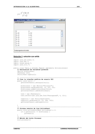 INTRODUCCIÓN A LA ALGORITMIA 205
CIBERTEC CARRERAS PROFESIONALES
2
13
2
3
+
++
=
x
xx
y
Solución 1: solución con while
import java.awt.event.*;
import java.awt.*;
import javax.swing.*;
import java.util.*;
public class Tabla_a extends JApplet implements ActionListener{
// Declaración de variables globales
JButton btnProcesar;
JTextArea txtS;
JScrollPane scpScroll;
// -----------------------------------------------------------------------
// Crea la interfaz gráfica de usuario GUI
public void init() {
getContentPane().setLayout(null);
btnProcesar = new JButton("Procesar");
btnProcesar.setBounds(162, 15, 101, 23);
btnProcesar.addActionListener(this);
getContentPane().add(btnProcesar);
txtS = new JTextArea();
txtS.setFont(new java.awt.Font("monospaced", 0, 12));
scpScroll = new JScrollPane(txtS);
scpScroll.setBounds(15, 53, 394, 143);
getContentPane().add(scpScroll);
}
// -----------------------------------------------------------------------
// Procesa eventos de tipo ActionEvent
public void actionPerformed( ActionEvent e ){
if( e.getSource() == btnProcesar )
procesar();
}
// -----------------------------------------------------------------------
// Método del botón Procesar
void procesar(){
 