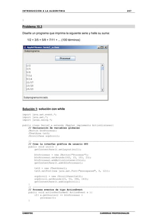 INTRODUCCIÓN A LA ALGORITMIA 207
CIBERTEC CARRERAS PROFESIONALES
}
Problema 10.3
Diseñe un programa que imprima la siguiente serie y halle su suma:
1/2 + 3/5 + 5/8 + 7/11 + ... (100 términos)
Solución 1: solución con while
import java.awt.event.*;
import java.awt.*;
import javax.swing.*;
public class Serie2_a extends JApplet implements ActionListener{
// Declaración de variables globales
JButton btnProcesar;
JTextArea txtS;
JScrollPane scpScroll;
// -----------------------------------------------------------------------
// Crea la interfaz gráfica de usuario GUI
public void init() {
getContentPane().setLayout(null);
btnProcesar = new JButton("Procesar");
btnProcesar.setBounds(162, 15, 101, 23);
btnProcesar.addActionListener(this);
getContentPane().add(btnProcesar);
txtS = new JTextArea();
txtS.setFont(new java.awt.Font("monospaced", 0, 12));
scpScroll = new JScrollPane(txtS);
scpScroll.setBounds(15, 53, 394, 143);
getContentPane().add(scpScroll);
}
// -----------------------------------------------------------------------
// Procesa eventos de tipo ActionEvent
public void actionPerformed( ActionEvent e ){
if( e.getSource() == btnProcesar )
procesar();
}
 
