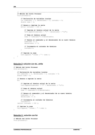 208
CARRERAS PROFESIONALES CIBERTEC
// -----------------------------------------------------------------------
// Método del botón Procesar
void procesar(){
// Declaración de variables locales
int numerador = 1, denominador = 2, contador = 0;
double suma = 0;
// Genera e imprime la serie
while( contador < 100 ){
// Imprime el término actual de la serie
txtS.append(numerador + "/" + denominador + "n");
// Suma el término actual
suma += numerador*1.0/denominador;
// Genera el numerador y el denominador de un nuevo término
numerador += 2;
denominador += 3;
// Incrementa el contador de términos
contador++;
}
// Imprime la suma
txtS.append( "nSuma : " + suma );
}
}
Solución 2: solución con do...while
// Método del botón Procesar
void procesar(){
// Declaración de variables locales
int numerador = 1, denominador = 2, contador = 0;
double suma = 0;
// Genera e imprime la serie
do{
// Imprime el término actual de la serie
txtS.append(numerador + "/" + denominador + "n");
// Suma el término actual
suma += numerador*1.0/denominador;
// Genera el numerador y el denominador de un nuevo término
numerador += 2;
denominador += 3;
// Incrementa el contador de términos
contador++;
}while( contador < 100 );
// Imprime la suma
txtS.append( "nSuma : " + suma );
}
Solución 3 : solución con for
// Método del botón Procesar
void procesar(){
 
