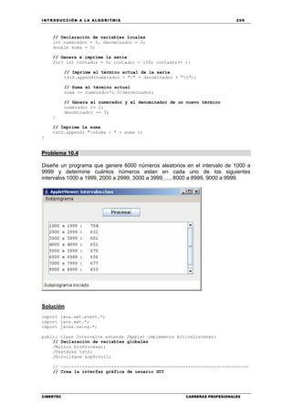 INTRODUCCIÓN A LA ALGORITMIA 209
CIBERTEC CARRERAS PROFESIONALES
// Declaración de variables locales
int numerador = 1, denominador = 2;
double suma = 0;
// Genera e imprime la serie
for( int contador = 0; contador < 100; contador++ ){
// Imprime el término actual de la serie
txtS.append(numerador + "/" + denominador + "n");
// Suma el término actual
suma += numerador*1.0/denominador;
// Genera el numerador y el denominador de un nuevo término
numerador += 2;
denominador += 3;
}
// Imprime la suma
txtS.append( "nSuma : " + suma );
}
Problema 10.4
Diseñe un programa que genere 6000 números aleatorios en el intervalo de 1000 a
9999 y determine cuántos números estan en cada uno de los siguientes
intervalos:1000 a 1999, 2000 a 2999, 3000 a 3999, ..., 8000 a 8999, 9000 a 9999.
Solución
import java.awt.event.*;
import java.awt.*;
import javax.swing.*;
public class Intervalos extends JApplet implements ActionListener{
// Declaración de variables globales
JButton btnProcesar;
JTextArea txtS;
JScrollPane scpScroll;
// -----------------------------------------------------------------------
// Crea la interfaz gráfica de usuario GUI
 