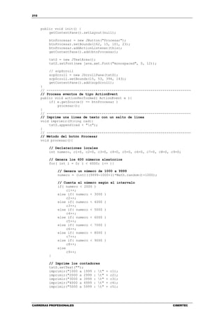 210
CARRERAS PROFESIONALES CIBERTEC
public void init() {
getContentPane().setLayout(null);
btnProcesar = new JButton("Procesar");
btnProcesar.setBounds(162, 15, 101, 23);
btnProcesar.addActionListener(this);
getContentPane().add(btnProcesar);
txtS = new JTextArea();
txtS.setFont(new java.awt.Font("monospaced", 0, 12));
// scpScroll
scpScroll = new JScrollPane(txtS);
scpScroll.setBounds(15, 53, 394, 143);
getContentPane().add(scpScroll);
}
// -----------------------------------------------------------------------
// Procesa eventos de tipo ActionEvent
public void actionPerformed( ActionEvent e ){
if( e.getSource() == btnProcesar )
procesar();
}
// -----------------------------------------------------------------------
// Imprime una línea de texto con un salto de línea
void imprimir(String cad){
txtS.append(cad + "n");
}
// -----------------------------------------------------------------------
// Método del botón Procesar
void procesar(){
// Declaraciones locales
int numero, c1=0, c2=0, c3=0, c4=0, c5=0, c6=0, c7=0, c8=0, c9=0;
// Genera los 600 números aleatorios
for( int i = 0; i < 6000; i++ ){
// Genera un número de 1000 a 9999
numero = (int)((9999-1000+1)*Math.random()+1000);
// Cuenta el número según el intervalo
if( numero < 2000 )
c1++;
else if( numero < 3000 )
c2++;
else if( numero < 4000 )
c3++;
else if( numero < 5000 )
c4++;
else if( numero < 6000 )
c5++;
else if( numero < 7000 )
c6++;
else if( numero < 8000 )
c7++;
else if( numero < 9000 )
c8++;
else
c9++;
}
// Imprime los contadores
txtS.setText("");
imprimir("1000 a 1999 : t" + c1);
imprimir("2000 a 2999 : t" + c2);
imprimir("3000 a 3999 : t" + c3);
imprimir("4000 a 4999 : t" + c4);
imprimir("5000 a 5999 : t" + c5);
 