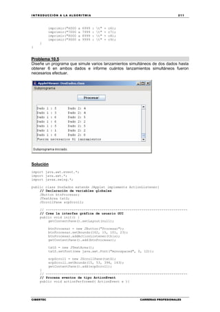 INTRODUCCIÓN A LA ALGORITMIA 211
CIBERTEC CARRERAS PROFESIONALES
imprimir("6000 a 6999 : t" + c6);
imprimir("7000 a 7999 : t" + c7);
imprimir("8000 a 8999 : t" + c8);
imprimir("9000 a 9999 : t" + c9);
}
}
Problema 10.5
Diseñe un programa que simule varios lanzamientos simultáneos de dos dados hasta
obtener 6 en ambos dados e informe cuántos lanzamientos simultáneos fueron
necesarios efectuar.
Solucíón
import java.awt.event.*;
import java.awt.*;
import javax.swing.*;
public class DosDados extends JApplet implements ActionListener{
// Declaración de variables globales
JButton btnProcesar;
JTextArea txtS;
JScrollPane scpScroll;
// -----------------------------------------------------------------------
// Crea la interfaz gráfica de usuario GUI
public void init() {
getContentPane().setLayout(null);
btnProcesar = new JButton("Procesar");
btnProcesar.setBounds(162, 15, 101, 23);
btnProcesar.addActionListener(this);
getContentPane().add(btnProcesar);
txtS = new JTextArea();
txtS.setFont(new java.awt.Font("monospaced", 0, 12));
scpScroll = new JScrollPane(txtS);
scpScroll.setBounds(15, 53, 394, 143);
getContentPane().add(scpScroll);
}
// -----------------------------------------------------------------------
// Procesa eventos de tipo ActionEvent
public void actionPerformed( ActionEvent e ){
 