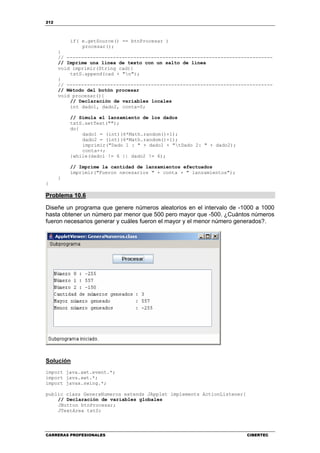 212
CARRERAS PROFESIONALES CIBERTEC
if( e.getSource() == btnProcesar )
procesar();
}
// -----------------------------------------------------------------------
// Imprime una línea de texto con un salto de línea
void imprimir(String cad){
txtS.append(cad + "n");
}
// -----------------------------------------------------------------------
// Método del botón procesar
void procesar(){
// Declaración de variables locales
int dado1, dado2, conta=0;
// Simula el lanzamiento de los dados
txtS.setText("");
do{
dado1 = (int)(6*Math.random()+1);
dado2 = (int)(6*Math.random()+1);
imprimir("Dado 1 : " + dado1 + "tDado 2: " + dado2);
conta++;
}while(dado1 != 6 || dado2 != 6);
// Imprime la cantidad de lanzamientos efectuados
imprimir("Fueron necesarios " + conta + " lanzamientos");
}
}
Problema 10.6
Diseñe un programa que genere números aleatorios en el intervalo de -1000 a 1000
hasta obtener un número par menor que 500 pero mayor que -500. ¿Cuántos números
fueron necesarios generar y cuáles fueron el mayor y el menor número generados?.
Solución
import java.awt.event.*;
import java.awt.*;
import javax.swing.*;
public class GeneraNumeros extends JApplet implements ActionListener{
// Declaración de variables globales
JButton btnProcesar;
JTextArea txtS;
 
