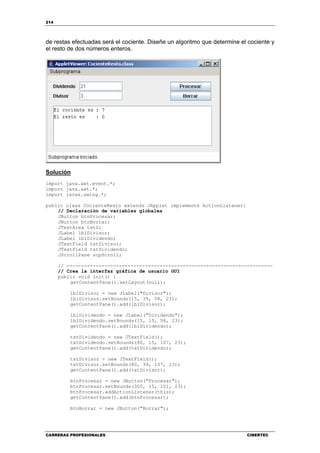 214
CARRERAS PROFESIONALES CIBERTEC
de restas efectuadas será el cociente. Diseñe un algoritmo que determine el cociente y
el resto de dos números enteros.
Solución
import java.awt.event.*;
import java.awt.*;
import javax.swing.*;
public class CocienteResto extends JApplet implements ActionListener{
// Declaración de variables globales
JButton btnProcesar;
JButton btnBorrar;
JTextArea txtS;
JLabel lblDivisor;
JLabel lblDividendo;
JTextField txtDivisor;
JTextField txtDividendo;
JScrollPane scpScroll;
// -----------------------------------------------------------------------
// Crea la interfaz gráfica de usuario GUI
public void init() {
getContentPane().setLayout(null);
lblDivisor = new JLabel("Divisor");
lblDivisor.setBounds(15, 39, 58, 23);
getContentPane().add(lblDivisor);
lblDividendo = new JLabel("Dividendo");
lblDividendo.setBounds(15, 15, 58, 23);
getContentPane().add(lblDividendo);
txtDividendo = new JTextField();
txtDividendo.setBounds(80, 15, 107, 23);
getContentPane().add(txtDividendo);
txtDivisor = new JTextField();
txtDivisor.setBounds(80, 39, 107, 23);
getContentPane().add(txtDivisor);
btnProcesar = new JButton("Procesar");
btnProcesar.setBounds(305, 15, 101, 23);
btnProcesar.addActionListener(this);
getContentPane().add(btnProcesar);
btnBorrar = new JButton("Borrar");
 