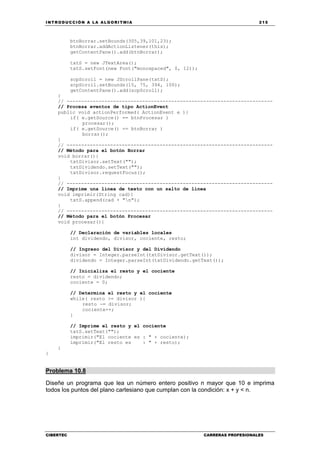 INTRODUCCIÓN A LA ALGORITMIA 215
CIBERTEC CARRERAS PROFESIONALES
btnBorrar.setBounds(305,39,101,23);
btnBorrar.addActionListener(this);
getContentPane().add(btnBorrar);
txtS = new JTextArea();
txtS.setFont(new Font("monospaced", 0, 12));
scpScroll = new JScrollPane(txtS);
scpScroll.setBounds(15, 75, 394, 100);
getContentPane().add(scpScroll);
}
// -----------------------------------------------------------------------
// Procesa eventos de tipo ActionEvent
public void actionPerformed( ActionEvent e ){
if( e.getSource() == btnProcesar )
procesar();
if( e.getSource() == btnBorrar )
borrar();
}
// -----------------------------------------------------------------------
// Método para el botón Borrar
void borrar(){
txtDivisor.setText("");
txtDividendo.setText("");
txtDivisor.requestFocus();
}
// -----------------------------------------------------------------------
// Imprime una línea de texto con un salto de línea
void imprimir(String cad){
txtS.append(cad + "n");
}
// -----------------------------------------------------------------------
// Método para el botón Procesar
void procesar(){
// Declaración de variables locales
int dividendo, divisor, cociente, resto;
// Ingreso del Divisor y del Dividendo
divisor = Integer.parseInt(txtDivisor.getText());
dividendo = Integer.parseInt(txtDividendo.getText());
// Inicializa el resto y el cociente
resto = dividendo;
cociente = 0;
// Determina el resto y el cociente
while( resto >= divisor ){
resto -= divisor;
cociente++;
}
// Imprime el resto y el cociente
txtS.setText("");
imprimir("El cociente es : " + cociente);
imprimir("El resto es : " + resto);
}
}
Problema 10.8
Diseñe un programa que lea un número entero positivo n mayor que 10 e imprima
todos los puntos del plano cartesiano que cumplan con la condición: x + y < n.
 