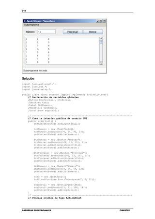 216
CARRERAS PROFESIONALES CIBERTEC
Solución
import java.awt.event.*;
import java.awt.*;
import javax.swing.*;
public class Plano extends JApplet implements ActionListener{
// Declaración de variables globales
JButton btnProcesar, btnBorrar;
JTextArea txtS;
JLabel lblNumero;
JTextField txtNumero;
JScrollPane scpScroll;
// -----------------------------------------------------------------------
// Crea la interfaz gráfica de usuario GUI
public void init() {
getContentPane().setLayout(null);
txtNumero = new JTextField();
txtNumero.setBounds(76, 15, 92, 23);
getContentPane().add(txtNumero);
btnBorrar = new JButton("Borrar");
btnBorrar.setBounds(308, 15, 101, 23);
btnBorrar.addActionListener(this);
getContentPane().add(btnBorrar);
btnProcesar = new JButton("Procesar");
btnProcesar.setBounds(205, 15, 101, 23);
btnProcesar.addActionListener(this);
getContentPane().add(btnProcesar);
lblNumero = new JLabel("Número");
lblNumero.setBounds(15, 15, 56, 23);
getContentPane().add(lblNumero);
txtS = new JTextArea();
txtS.setFont(new Font("monospaced", 0, 12));
scpScroll = new JScrollPane(txtS);
scpScroll.setBounds(15, 53, 394, 143);
getContentPane().add(scpScroll);
}
// -----------------------------------------------------------------------
// Procesa eventos de tipo ActionEvent
 