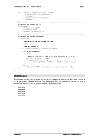 INTRODUCCIÓN A LA ALGORITMIA 217
CIBERTEC CARRERAS PROFESIONALES
public void actionPerformed( ActionEvent e ){
if( e.getSource() == btnProcesar )
procesar();
if( e.getSource() == btnBorrar )
borrar();
}
// -----------------------------------------------------------------------
// Método del botón borrar
void borrar(){
txtNumero.setText("");
txtS.setText("");
txtNumero.requestFocus();
}
// -----------------------------------------------------------------------
// Método del botón Procesar
void procesar(){
// Declaración de variables locales
int n;
// Lee el número n
n = Integer.parseInt(txtNumero.getText());
// Si n es correcto
if( n > 10 ){
// Imprime los puntos del plano que cumplen: x + y < n
for( int x = 1; x < n; x++ )
for( int y = 1; x + y < n; y++ )
txtS.append(x + "t" + y + "t" + (x+y) + "n");
}
else
txtS.setText("El número tiene que ser mayor que 10");
}
}
Problema 10.9
Imprime un rectángulo de altura n y ancho 2n relleno de asteriscos. Así, para n igual a
5, el programa deberá imprimir un rectángulo de 10 asteriscos de ancho por 5
asteriscos de alto como el que se muestra a continuación:
**********
**********
**********
**********
**********
 