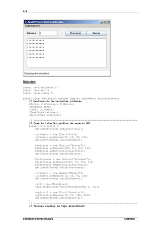 218
CARRERAS PROFESIONALES CIBERTEC
Solución
import java.awt.event.*;
import java.awt.*;
import javax.swing.*;
public class Rectangulo extends JApplet implements ActionListener{
// Declaración de variables globales
JButton btnProcesar, btnBorrar;
JTextArea txtS;
JLabel lblNumero;
JTextField txtNumero;
JScrollPane scpScroll;
// -----------------------------------------------------------------------
// Crea la interfaz gráfica de usuario GUI
public void init() {
getContentPane().setLayout(null);
txtNumero = new JTextField();
txtNumero.setBounds(76, 15, 92, 23);
getContentPane().add(txtNumero);
btnBorrar = new JButton("Borrar");
btnBorrar.setBounds(308, 15, 101, 23);
btnBorrar.addActionListener(this);
getContentPane().add(btnBorrar);
btnProcesar = new JButton("Procesar");
btnProcesar.setBounds(205, 15, 101, 23);
btnProcesar.addActionListener(this);
getContentPane().add(btnProcesar);
lblNumero = new JLabel("Número");
lblNumero.setBounds(15, 15, 56, 23);
getContentPane().add(lblNumero);
txtS = new JTextArea();
txtS.setFont(new Font("monospaced", 0, 12));
scpScroll = new JScrollPane(txtS);
scpScroll.setBounds(15, 53, 394, 143);
getContentPane().add(scpScroll);
}
// -----------------------------------------------------------------------
// Procesa eventos de tipo ActionEvent
 