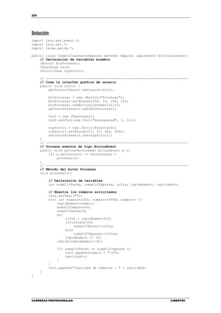220
CARRERAS PROFESIONALES CIBERTEC
Solución
import java.awt.event.*;
import java.awt.*;
import javax.swing.*;
public class SumaCifrasParesImpares extends JApplet implements ActionListener{
// Declaración de variables miembro
JButton btnProcesar;
JTextArea txtS;
JScrollPane scpScroll;
// -----------------------------------------------------------------------
// Crea la interfaz gráfica de usuario
public void init() {
getContentPane().setLayout(null);
btnProcesar = new JButton("Procesar");
btnProcesar.setBounds(168, 15, 100, 23);
btnProcesar.addActionListener(this);
getContentPane().add(btnProcesar);
txtS = new JTextArea();
txtS.setFont(new Font("monospaced", 0, 12));
scpScroll = new JScrollPane(txtS);
scpScroll.setBounds(15, 53, 406, 200);
getContentPane().add(scpScroll);
}
// -----------------------------------------------------------------------
// Procesa eventos de tipo ActionEvent
public void actionPerformed( ActionEvent e ){
if( e.getSource() == btnProcesar )
procesar();
}
// -----------------------------------------------------------------------
// Método del botón Procesar
void procesar(){
// Declaración de variables
int sumaCifPares, sumaCifImpares, cifra, copiaNumero, cantidad=0;
// Muestra los números solicitados
txtS.setText("");
for( int numero=1000; numero<=9999; numero++ ){
copiaNumero=numero;
sumaCifImpares=0;
sumaCifPares=0;
do{
cifra = copiaNumero%10;
if(cifra%2==0)
sumaCifPares+=cifra;
else
sumaCifImpares+=cifra;
copiaNumero /= 10;
}while(copiaNumero!=0);
if( sumaCifPares == sumaCifImpares ){
txtS.append(numero + "n");
cantidad++;
}
}
txtS.append("Cantidad de números : " + cantidad);
}
}
 