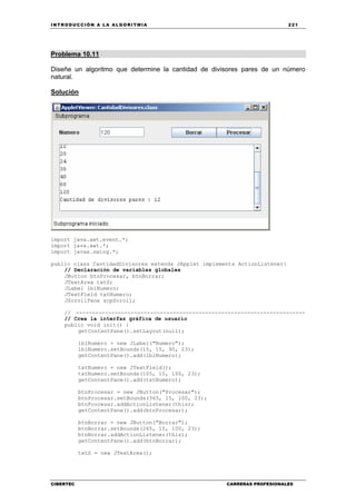 INTRODUCCIÓN A LA ALGORITMIA 221
CIBERTEC CARRERAS PROFESIONALES
Problema 10.11
Diseñe un algoritmo que determine la cantidad de divisores pares de un número
natural.
Solución
import java.awt.event.*;
import java.awt.*;
import javax.swing.*;
public class CantidadDivisores extends JApplet implements ActionListener{
// Declaración de variables globales
JButton btnProcesar, btnBorrar;
JTextArea txtS;
JLabel lblNumero;
JTextField txtNumero;
JScrollPane scpScroll;
// -----------------------------------------------------------------------
// Crea la interfaz gráfica de usuario
public void init() {
getContentPane().setLayout(null);
lblNumero = new JLabel("Numero");
lblNumero.setBounds(15, 15, 90, 23);
getContentPane().add(lblNumero);
txtNumero = new JTextField();
txtNumero.setBounds(105, 15, 100, 23);
getContentPane().add(txtNumero);
btnProcesar = new JButton("Procesar");
btnProcesar.setBounds(365, 15, 100, 23);
btnProcesar.addActionListener(this);
getContentPane().add(btnProcesar);
btnBorrar = new JButton("Borrar");
btnBorrar.setBounds(265, 15, 100, 23);
btnBorrar.addActionListener(this);
getContentPane().add(btnBorrar);
txtS = new JTextArea();
 