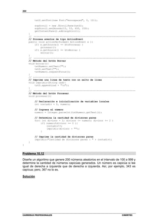 222
CARRERAS PROFESIONALES CIBERTEC
txtS.setFont(new Font("monospaced", 0, 12));
scpScroll = new JScrollPane(txtS);
scpScroll.setBounds(15, 53, 450, 150);
getContentPane().add(scpScroll);
}
// -----------------------------------------------------------------------
// Procesa eventos de tipo ActionEvent
public void actionPerformed( ActionEvent e ){
if( e.getSource() == btnProcesar )
procesar();
if( e.getSource() == btnBorrar )
borrar();
}
// -----------------------------------------------------------------------
// Método del botón Borrar
void borrar(){
txtNumero.setText("");
txtS.setText("");
txtNumero.requestFocus();
}
// -----------------------------------------------------------------------
// Imprime una línea de texto con un salto de línea
void imprimir(String cad){
txtS.append(cad + "n");
}
// -----------------------------------------------------------------------
// Método del botón Procesar
void procesar(){
// Declaración e inicialización de variables locales
int contadiv = 0, numero;
// Ingresa el número
numero = Integer.parseInt(txtNumero.getText());
// Determina la cantidad de divisores pares
for( int divisor = 2; divisor <= numero; divisor += 2 )
if( numero%divisor == 0 ){
contadiv++;
imprimir(divisor + "");
}
// Imprime la cantidad de divisores pares
imprimir("Cantidad de divisores pares : " + contadiv);
}
}
Problema 10.12
Diseñe un algoritmo que genere 200 números aleatorios en el intervalo de 100 a 999 y
determine la cantidad de números capicúas generados. Un número es capicúa si lee
igual de derecha a izquierda que de derecha a izquierda. Así, por ejemplo, 343 es
capícua; pero, 367 no lo es.
Solución
 