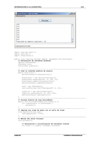 INTRODUCCIÓN A LA ALGORITMIA 223
CIBERTEC CARRERAS PROFESIONALES
import java.awt.event.*;
import java.awt.*;
import javax.swing.*;
public class Capicuas extends JApplet implements ActionListener{
// Declaración de variables globales
JButton btnProcesar;
JTextArea txtS;
JScrollPane scpScroll;
// -----------------------------------------------------------------------
// Crea la interfaz gráfica de usuario
public void init() {
getContentPane().setLayout(null);
btnProcesar = new JButton("Procesar");
btnProcesar.setBounds(190, 15, 100, 23);
btnProcesar.addActionListener(this);
getContentPane().add(btnProcesar);
txtS = new JTextArea();
txtS.setFont(new Font("monospaced", 0, 12));
scpScroll = new JScrollPane(txtS);
scpScroll.setBounds(15, 53, 450, 150);
getContentPane().add(scpScroll);
}
// -----------------------------------------------------------------------
// Procesa eventos de tipo ActionEvent
public void actionPerformed( ActionEvent e ){
if( e.getSource() == btnProcesar )
procesar();
}
// -----------------------------------------------------------------------
// Imprime una línea de texto con un salto de línea
void imprimir(String cad){
txtS.append(cad + "n");
}
// -----------------------------------------------------------------------
// Método del botón Procesar
void procesar(){
// Declaración e inicialización de variables locales
int conta = 0, numero, unidades, millares;
 