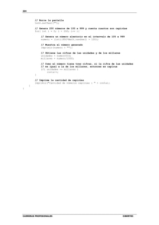 224
CARRERAS PROFESIONALES CIBERTEC
// Borra la pantalla
txtS.setText("");
// Genera 200 números de 100 a 999 y cuenta cuantos son capicúas
for( int i = 0; i < 200; i++ ){
// Genera un número aleatorio en el intervalo de 100 a 999
numero = (int)(900*Math.random() + 100);
// Muestra el número generado
imprimir(numero + "");
// Obtiene las cifras de las unidades y de los millares
unidades = numero%10;
millares = numero/1000;
// Como el número tiene tres cifras, si la cifra de las unidades
// es igual a la de los millares, entonces es capícua
if( unidades == millares )
conta++;
}
// Imprime la cantidad de capicúas
imprimir("Cantidad de números capicuas : " + conta);
}
}
 
