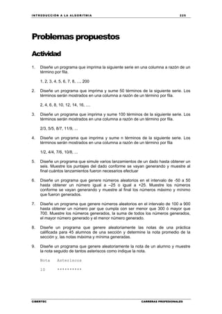INTRODUCCIÓN A LA ALGORITMIA 225
CIBERTEC CARRERAS PROFESIONALES
Problemas propuestos
Actividad
1. Diseñe un programa que imprima la siguiente serie en una columna a razón de un
término por fila.
1, 2, 3, 4, 5, 6, 7, 8, ..., 200
2. Diseñe un programa que imprima y sume 50 términos de la siguiente serie. Los
términos serán mostrados en una columna a razón de un término por fila.
2, 4, 6, 8, 10, 12, 14, 16, ....
3. Diseñe un programa que imprima y sume 100 términos de la siguiente serie. Los
términos serán mostrados en una columna a razón de un término por fila.
2/3, 5/5, 8/7, 11/9, ...
4. Diseñe un programa que imprima y sume n términos de la siguiente serie. Los
términos serán mostrados en una columna a razón de un término por fila
1/2, 4/4, 7/6, 10/8, ...
5. Diseñe un programa que simule varios lanzamientos de un dado hasta obtener un
seis. Muestre los puntajes del dado conforme se vayan generando y muestre al
final cuántos lanzamientos fueron necesarios efectuar
6. Diseñe un programa que genere números aleatorios en el intervalo de -50 a 50
hasta obtener un número igual a –25 o igual a +25. Muestre los números
conforme se vayan generando y muestre al final los números máximo y mínimo
que fueron generados.
7. Diseñe un programa que genere números aleatorios en el intervalo de 100 a 900
hasta obtener un número par que cumpla con ser menor que 300 ó mayor que
700. Muestre los números generados, la suma de todos los números generados,
el mayor número generado y el menor número generado.
8. Diseñe un programa que genere aleatoriamente las notas de una práctica
calificada para 45 alumnos de una sección y determine la nota promedio de la
sección y, las notas máxima y mínima generadas.
9. Diseñe un programa que genere aleatoriamente la nota de un alumno y muestre
la nota seguido de tantos asteriscos como indique la nota.
Nota Asteriscos
10 **********
 