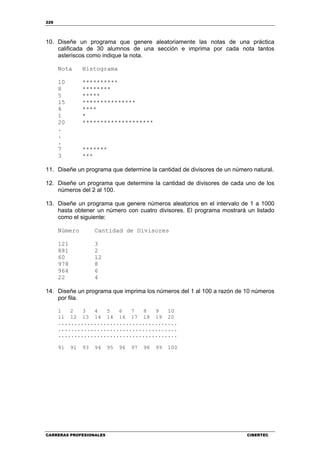 226
CARRERAS PROFESIONALES CIBERTEC
10. Diseñe un programa que genere aleatoriamente las notas de una práctica
calificada de 30 alumnos de una sección e imprima por cada nota tantos
asteriscos como indique la nota.
Nota Histograma
10 **********
8 ********
5 *****
15 ***************
4 ****
1 *
20 ********************
.
.
.
7 *******
3 ***
11. Diseñe un programa que determine la cantidad de divisores de un número natural.
12. Diseñe un programa que determine la cantidad de divisores de cada uno de los
números del 2 al 100.
13. Diseñe un programa que genere números aleatorios en el intervalo de 1 a 1000
hasta obtener un número con cuatro divisores. El programa mostrará un listado
como el siguiente:
Número Cantidad de Divisores
121 3
881 2
60 12
978 8
964 6
22 4
14. Diseñe un programa que imprima los números del 1 al 100 a razón de 10 números
por fila.
1 2 3 4 5 6 7 8 9 10
11 12 13 14 14 16 17 18 19 20
.....................................
.....................................
.....................................
91 91 93 94 95 96 97 98 99 100
 
