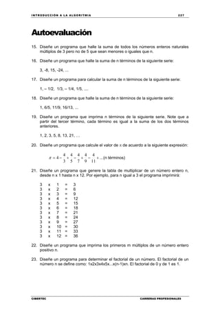 INTRODUCCIÓN A LA ALGORITMIA 227
CIBERTEC CARRERAS PROFESIONALES
Autoevaluación
15. Diseñe un programa que halle la suma de todos los números enteros naturales
múltiplos de 3 pero no de 5 que sean menores o iguales que n.
16. Diseñe un programa que halle la suma de n términos de la siguiente serie:
3, -8, 15, -24, ...
17. Diseñe un programa para calcular la suma de n términos de la siguiente serie:
1, – 1/2, 1/3, – 1/4, 1/5, ....
18. Diseñe un programa que halle la suma de n términos de la siguiente serie:
1, 6/5, 11/9, 16/13, ...
19. Diseñe un programa que imprima n términos de la siguiente serie. Note que a
partir del tercer término, cada término es igual a la suma de los dos términos
anteriores.
1, 2, 3, 5, 8, 13, 21, …
20. Diseñe un programa que calcule el valor de π de acuerdo a la siguiente expresión:
...
11
4
9
4
7
4
5
4
3
4
4 +−+−+−=π (n términos)
21. Diseñe un programa que genere la tabla de multiplicar de un número entero n,
desde n x 1 hasta n x 12. Por ejemplo, para n igual a 3 el programa imprimirá:
3 x 1 = 3
3 x 2 = 6
3 x 3 = 9
3 x 4 = 12
3 x 5 = 15
3 x 6 = 18
3 x 7 = 21
3 x 8 = 24
3 x 9 = 27
3 x 10 = 30
3 x 11 = 33
3 x 12 = 36
22. Diseñe un programa que imprima los primeros m múltiplos de un número entero
positivo n.
23. Diseñe un programa para determinar el factorial de un número. El factorial de un
número n se define como: 1x2x3x4x5x...x(n-1)xn. El factorial de 0 y de 1 es 1.
 